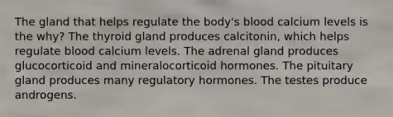 The gland that helps regulate the body's blood calcium levels is the why? The thyroid gland produces calcitonin, which helps regulate blood calcium levels. The adrenal gland produces glucocorticoid and mineralocorticoid hormones. The pituitary gland produces many regulatory hormones. The testes produce androgens.