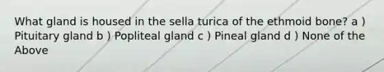 What gland is housed in the sella turica of the ethmoid bone? a ) Pituitary gland b ) Popliteal gland c ) Pineal gland d ) None of the Above