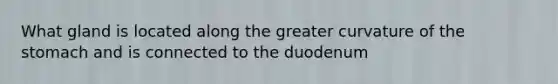 What gland is located along the greater curvature of the stomach and is connected to the duodenum