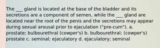 The ___ gland is located at the base of the bladder and its secretions are a component of semen, while the ___ gland are located near the root of the penis and the secretions may appear during sexual arousal prior to ejaculation ("pre-cum"). a. prostate; bulbourethral (cowper's) b. bulbourethral; (cowper's) prostate c. seminal; ejaculatory d. ejaculatory; seminal