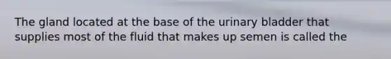 The gland located at the base of the urinary bladder that supplies most of the fluid that makes up semen is called the