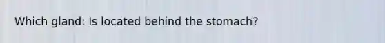 Which gland: Is located behind the stomach?