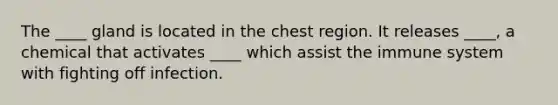 The ____ gland is located in the chest region. It releases ____, a chemical that activates ____ which assist the immune system with fighting off infection.