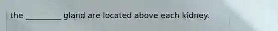 the _________ gland are located above each kidney.