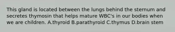 This gland is located between the lungs behind the sternum and secretes thymosin that helps mature WBC's in our bodies when we are children. A.thyroid B.parathyroid C.thymus D.brain stem