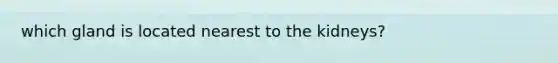 which gland is located nearest to the kidneys?