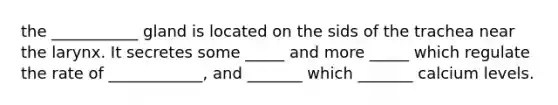 the ___________ gland is located on the sids of the trachea near the larynx. It secretes some _____ and more _____ which regulate the rate of ____________, and _______ which _______ calcium levels.