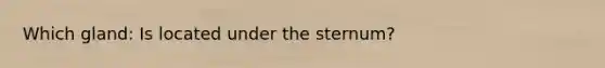 Which gland: Is located under the sternum?