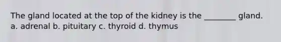 The gland located at the top of the kidney is the ________ gland. a. adrenal b. pituitary c. thyroid d. thymus