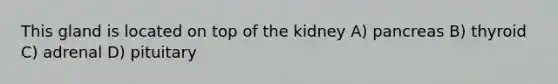 This gland is located on top of the kidney A) pancreas B) thyroid C) adrenal D) pituitary