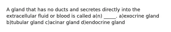 A gland that has no ducts and secretes directly into the extracellular fluid or blood is called a(n) _____. a)exocrine gland b)tubular gland c)acinar gland d)endocrine gland