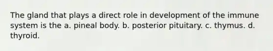 The gland that plays a direct role in development of the immune system is the a. pineal body. b. posterior pituitary. c. thymus. d. thyroid.