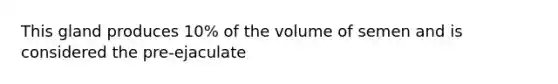 This gland produces 10% of the volume of semen and is considered the pre-ejaculate