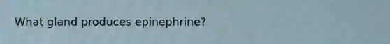 What gland produces epinephrine?