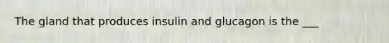 The gland that produces insulin and glucagon is the ___