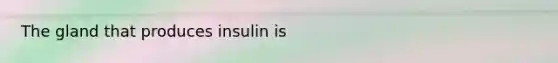 The gland that produces insulin is