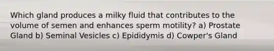 Which gland produces a milky fluid that contributes to the volume of semen and enhances sperm motility? a) Prostate Gland b) Seminal Vesicles c) Epididymis d) Cowper's Gland