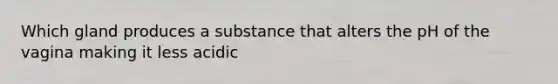 Which gland produces a substance that alters the pH of the vagina making it less acidic