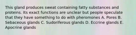 This gland produces sweat containing fatty substances and proteins. Its exact functions are unclear but people speculate that they have something to do with pheromones A. Pores B. Sebaceous glands C. Sudoriferous glands D. Eccrine glands E. Apocrine glands