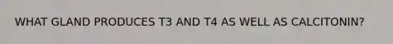 WHAT GLAND PRODUCES T3 AND T4 AS WELL AS CALCITONIN?