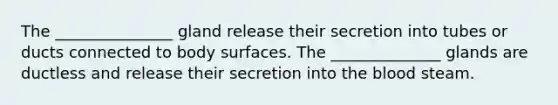 The _______________ gland release their secretion into tubes or ducts connected to body surfaces. The ______________ glands are ductless and release their secretion into the blood steam.