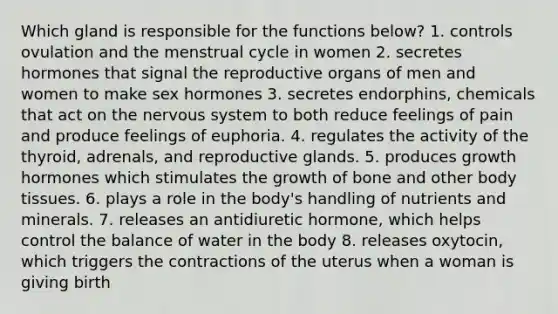 Which gland is responsible for the functions below? 1. controls ovulation and the menstrual cycle in women 2. secretes hormones that signal the reproductive organs of men and women to make sex hormones 3. secretes endorphins, chemicals that act on the nervous system to both reduce feelings of pain and produce feelings of euphoria. 4. regulates the activity of the thyroid, adrenals, and reproductive glands. 5. produces growth hormones which stimulates the growth of bone and other body tissues. 6. plays a role in the body's handling of nutrients and minerals. 7. releases an antidiuretic hormone, which helps control the balance of water in the body 8. releases oxytocin, which triggers the contractions of the uterus when a woman is giving birth