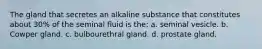 The gland that secretes an alkaline substance that constitutes about 30% of the seminal fluid is the: a. seminal vesicle. b. Cowper gland. c. bulbourethral gland. d. prostate gland.