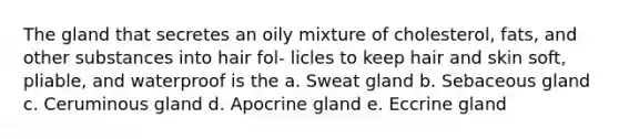 The gland that secretes an oily mixture of cholesterol, fats, and other substances into hair fol- licles to keep hair and skin soft, pliable, and waterproof is the a. Sweat gland b. Sebaceous gland c. Ceruminous gland d. Apocrine gland e. Eccrine gland