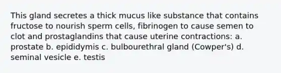 This gland secretes a thick mucus like substance that contains fructose to nourish sperm cells, fibrinogen to cause semen to clot and prostaglandins that cause uterine contractions: a. prostate b. epididymis c. bulbourethral gland (Cowper's) d. seminal vesicle e. testis