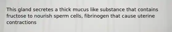 This gland secretes a thick mucus like substance that contains fructose to nourish sperm cells, fibrinogen that cause uterine contractions