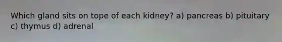 Which gland sits on tope of each kidney? a) pancreas b) pituitary c) thymus d) adrenal