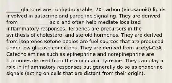 ______glandins are nonhydrolyzable, 20-carbon (eicosanoid) lipids involved in autocrine and paracrine signaling. They are derived from ____________ acid and often help mediate localized inflammatory responses. Terpenes are precursors in the synthesis of cholesterol and steroid hormones. They are derived from isoprenes Ketone bodies are fuel sources that are produced under low glucose conditions. They are derived from acetyl-CoA . Catecholamines such as epinephrine and norepinephrine are hormones derived from the amino acid tyrosine. They can play a role in inflammatory responses but generally do so as endocrine signals (acting on cells that are distant from their origin).