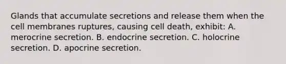 Glands that accumulate secretions and release them when the cell membranes ruptures, causing cell death, exhibit: A. merocrine secretion. B. endocrine secretion. C. holocrine secretion. D. apocrine secretion.