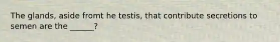 The glands, aside fromt he testis, that contribute secretions to semen are the ______?