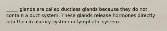 _____ glands are called ductless glands because they do not contain a duct system. These glands release hormones directly into the circulatory system or lymphatic system.