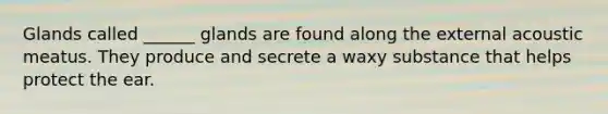 Glands called ______ glands are found along the external acoustic meatus. They produce and secrete a waxy substance that helps protect the ear.