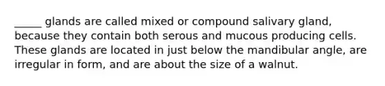 _____ glands are called mixed or compound salivary gland, because they contain both serous and mucous producing cells. These glands are located in just below the mandibular angle, are irregular in form, and are about the size of a walnut.