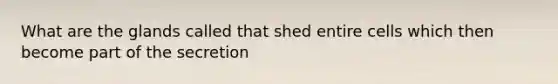 What are the glands called that shed entire cells which then become part of the secretion