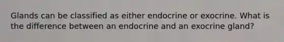 Glands can be classified as either endocrine or exocrine. What is the difference between an endocrine and an exocrine gland?