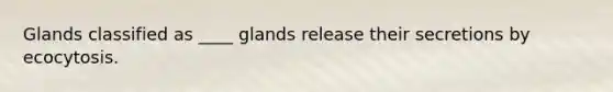 Glands classified as ____ glands release their secretions by ecocytosis.