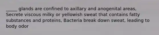 _____ glands are confined to axillary and anogenital areas, Secrete viscous milky or yellowish sweat that contains fatty substances and proteins, Bacteria break down sweat, leading to body odor