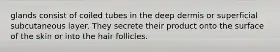 glands consist of coiled tubes in the deep dermis or superficial subcutaneous layer. They secrete their product onto the surface of the skin or into the hair follicles.