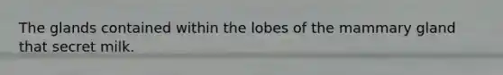 The glands contained within the lobes of the mammary gland that secret milk.