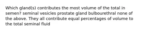 Which gland(s) contributes the most volume of the total in semen? seminal vesicles prostate gland bulbourethral none of the above. They all contribute equal percentages of volume to the total seminal fluid