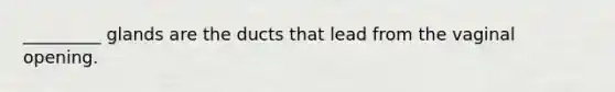 _________ glands are the ducts that lead from the vaginal opening.