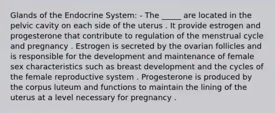 Glands of the Endocrine System: - The _____ are located in the pelvic cavity on each side of the uterus . It provide estrogen and progesterone that contribute to regulation of the menstrual cycle and pregnancy . Estrogen is secreted by the ovarian follicles and is responsible for the development and maintenance of female sex characteristics such as breast development and the cycles of the female reproductive system . Progesterone is produced by the corpus luteum and functions to maintain the lining of the uterus at a level necessary for pregnancy .