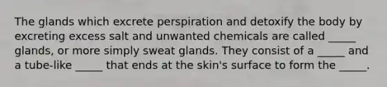 The glands which excrete perspiration and detoxify the body by excreting excess salt and unwanted chemicals are called _____ glands, or more simply sweat glands. They consist of a _____ and a tube-like _____ that ends at the skin's surface to form the _____.