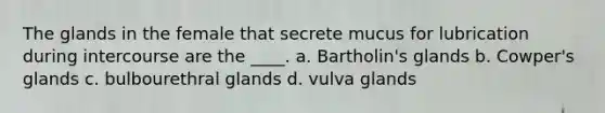 The glands in the female that secrete mucus for lubrication during intercourse are the ____. a. Bartholin's glands b. Cowper's glands c. bulbourethral glands d. vulva glands