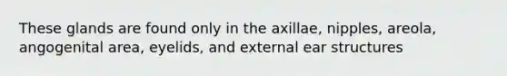 These glands are found only in the axillae, nipples, areola, angogenital area, eyelids, and external ear structures