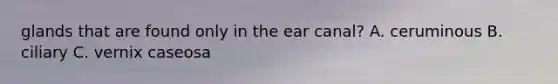 glands that are found only in the ear canal? A. ceruminous B. ciliary C. vernix caseosa